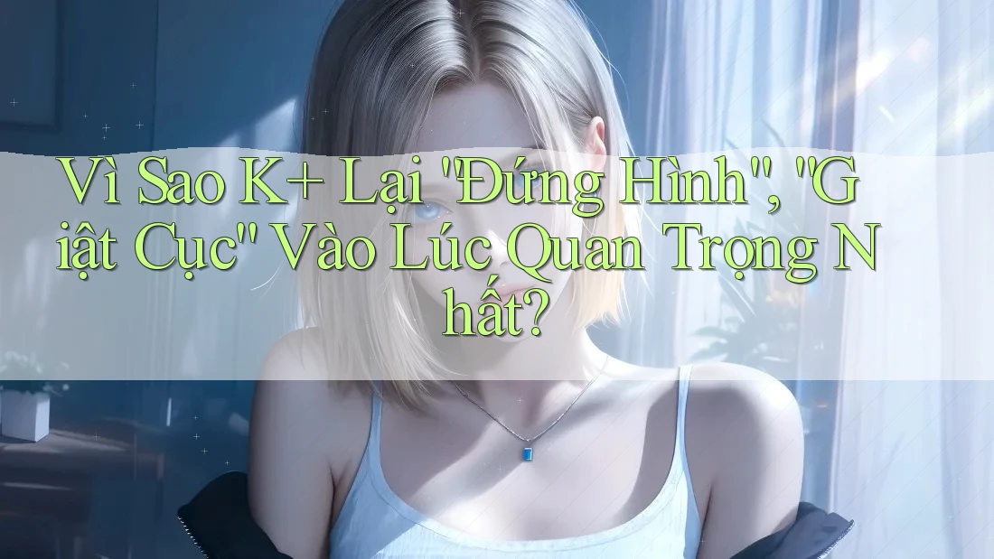 Vì Sao K+ Lại “Đứng Hình”, “Giật Cục” Vào Lúc Quan Trọng Nhất? Vì Sao K+ Lại “Đứng Hình”, “Giật Cục” Vào Lúc Quan Trọng Nhất?