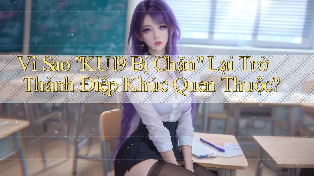 Vì Sao “KU19 Bị Chặn” Lại Trở Thành Điệp Khúc Quen Thuộc?