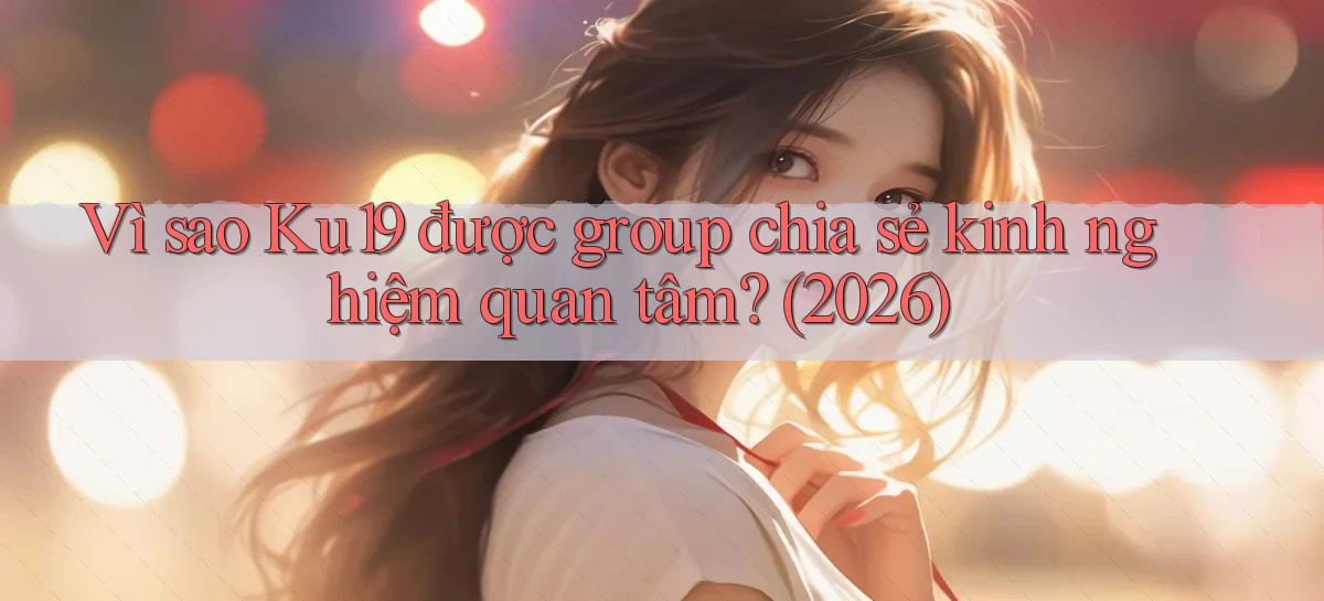 Vì sao Ku19 được group chia sẻ kinh nghiệm quan tâm (2026)