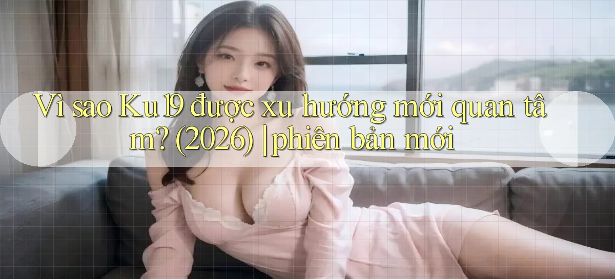Vì sao Ku19 được xu hướng mới quan tâm (2026) phiên bản mới
