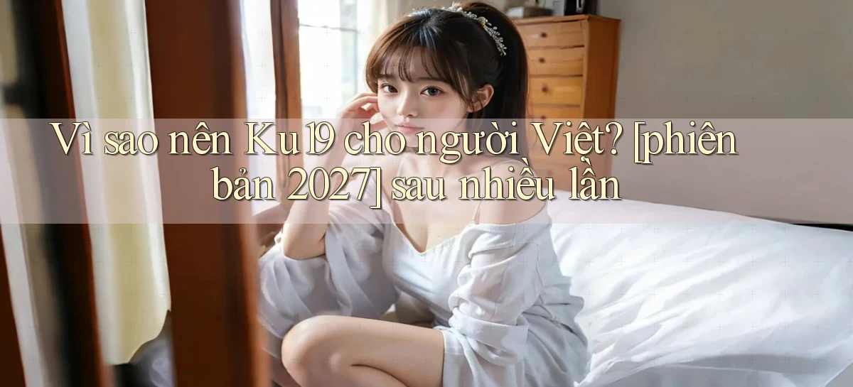 Vì sao nên Ku19 cho người Việt [phiên bản 2027] sau nhiều lần