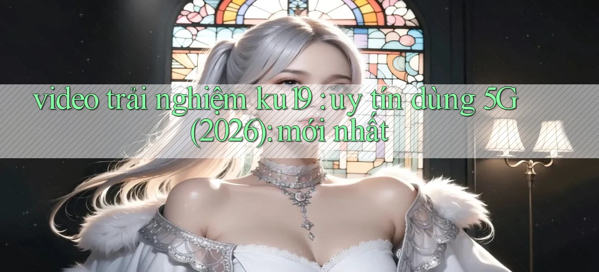 video trải nghiệm ku19 uy tín dùng 5G (2026) mới nhất